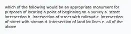 which of the following would be an appropriate monument for purposes of locating a point of beginning on a survey a. street intersection b. intersection of street with railroad c. intersection of street with stream d. intersection of land lot lines e. all of the above