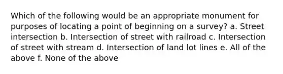 Which of the following would be an appropriate monument for purposes of locating a point of beginning on a survey? a. Street intersection b. Intersection of street with railroad c. Intersection of street with stream d. Intersection of land lot lines e. All of the above f. None of the above