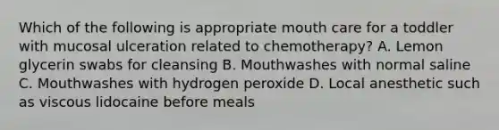 Which of the following is appropriate mouth care for a toddler with mucosal ulceration related to chemotherapy? A. Lemon glycerin swabs for cleansing B. Mouthwashes with normal saline C. Mouthwashes with hydrogen peroxide D. Local anesthetic such as viscous lidocaine before meals