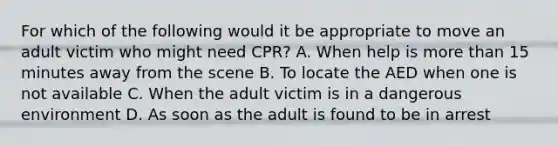 For which of the following would it be appropriate to move an adult victim who might need CPR? A. When help is more than 15 minutes away from the scene B. To locate the AED when one is not available C. When the adult victim is in a dangerous environment D. As soon as the adult is found to be in arrest