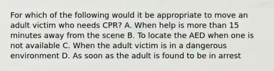 For which of the following would it be appropriate to move an adult victim who needs CPR? A. When help is more than 15 minutes away from the scene B. To locate the AED when one is not available C. When the adult victim is in a dangerous environment D. As soon as the adult is found to be in arrest