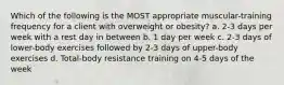 Which of the following is the MOST appropriate muscular-training frequency for a client with overweight or obesity? a. 2-3 days per week with a rest day in between b. 1 day per week c. 2-3 days of lower-body exercises followed by 2-3 days of upper-body exercises d. Total-body resistance training on 4-5 days of the week