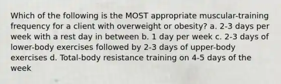 Which of the following is the MOST appropriate muscular-training frequency for a client with overweight or obesity? a. 2-3 days per week with a rest day in between b. 1 day per week c. 2-3 days of lower-body exercises followed by 2-3 days of upper-body exercises d. Total-body resistance training on 4-5 <a href='https://www.questionai.com/knowledge/kP2oD2uoWH-days-of-the-week' class='anchor-knowledge'>days of the week</a>