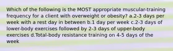 Which of the following is the MOST appropriate muscular-training frequency for a client with overweight or obesity? a.2-3 days per week with a rest day in between b.1 day per week c.2-3 days of lower-body exercises followed by 2-3 days of upper-body exercises d.Total-body resistance training on 4-5 days of the week