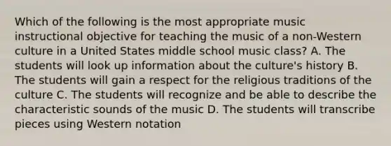 Which of the following is the most appropriate music instructional objective for teaching the music of a non-Western culture in a United States middle school music class? A. The students will look up information about the culture's history B. The students will gain a respect for the religious traditions of the culture C. The students will recognize and be able to describe the characteristic sounds of the music D. The students will transcribe pieces using Western notation