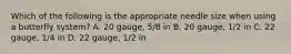 Which of the following is the appropriate needle size when using a butterfly system? A. 20 gauge, 5/8 in B. 20 gauge, 1/2 in C. 22 gauge, 1/4 in D. 22 gauge, 1/2 in