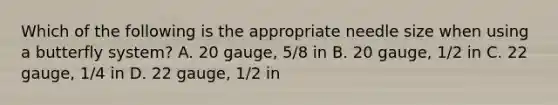 Which of the following is the appropriate needle size when using a butterfly system? A. 20 gauge, 5/8 in B. 20 gauge, 1/2 in C. 22 gauge, 1/4 in D. 22 gauge, 1/2 in