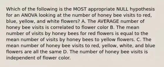 Which of the following is the MOST appropriate NULL hypothesis for an ANOVA looking at the number of honey bee visits to red, blue, yellow, and white flowers? A. The AVERAGE number of honey bee visits is correlated to flower color B. The mean number of visits by honey bees for red flowers is equal to the mean number of visits by honey bees to yellow flowers. C. The mean number of honey bee visits to red, yellow, white, and blue flowers are all the same D. The number of honey bee visits is independent of flower color.