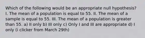 Which of the following would be an appropriate null hypothesis? I. The mean of a population is equal to 55. II. The mean of a sample is equal to 55. III. The mean of a population is greater than 55. a) II only b) III only c) Only I and III are appropriate d) I only (i clicker from March 29th)