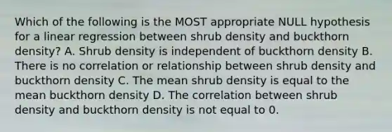 Which of the following is the MOST appropriate NULL hypothesis for a linear regression between shrub density and buckthorn density? A. Shrub density is independent of buckthorn density B. There is no correlation or relationship between shrub density and buckthorn density C. The mean shrub density is equal to the mean buckthorn density D. The correlation between shrub density and buckthorn density is not equal to 0.