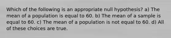 Which of the following is an appropriate null hypothesis? a) The mean of a population is equal to 60. b) The mean of a sample is equal to 60. c) The mean of a population is not equal to 60. d) All of these choices are true.