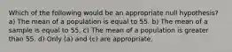 Which of the following would be an appropriate null hypothesis? a) The mean of a population is equal to 55. b) The mean of a sample is equal to 55. c) The mean of a population is greater than 55. d) Only (a) and (c) are appropriate.