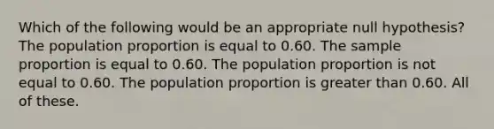 Which of the following would be an appropriate null hypothesis? The population proportion is equal to 0.60. The sample proportion is equal to 0.60. The population proportion is not equal to 0.60. The population proportion is greater than 0.60. All of these.