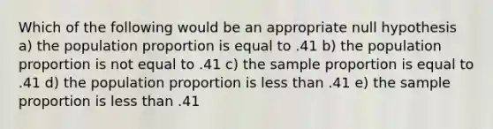 Which of the following would be an appropriate null hypothesis a) the population proportion is equal to .41 b) the population proportion is not equal to .41 c) the sample proportion is equal to .41 d) the population proportion is less than .41 e) the sample proportion is less than .41