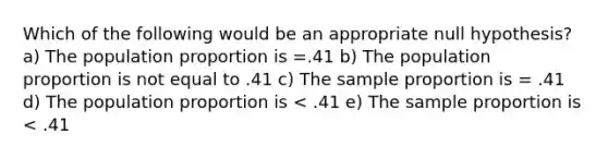 Which of the following would be an appropriate null hypothesis? a) The population proportion is =.41 b) The population proportion is not equal to .41 c) The sample proportion is = .41 d) The population proportion is < .41 e) The sample proportion is < .41