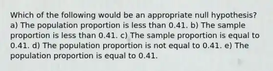 Which of the following would be an appropriate null hypothesis? a) The population proportion is less than 0.41. b) The sample proportion is less than 0.41. c) The sample proportion is equal to 0.41. d) The population proportion is not equal to 0.41. e) The population proportion is equal to 0.41.