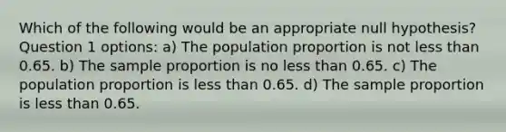 Which of the following would be an appropriate null hypothesis? Question 1 options: a) The population proportion is not less than 0.65. b) The sample proportion is no less than 0.65. c) The population proportion is less than 0.65. d) The sample proportion is less than 0.65.