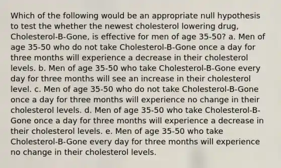 Which of the following would be an appropriate null hypothesis to test the whether the newest cholesterol lowering drug, Cholesterol-B-Gone, is effective for men of age 35-50? a. Men of age 35-50 who do not take Cholesterol-B-Gone once a day for three months will experience a decrease in their cholesterol levels. b. Men of age 35-50 who take Cholesterol-B-Gone every day for three months will see an increase in their cholesterol level. c. Men of age 35-50 who do not take Cholesterol-B-Gone once a day for three months will experience no change in their cholesterol levels. d. Men of age 35-50 who take Cholesterol-B-Gone once a day for three months will experience a decrease in their cholesterol levels. e. Men of age 35-50 who take Cholesterol-B-Gone every day for three months will experience no change in their cholesterol levels.