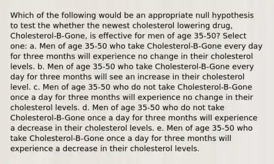 Which of the following would be an appropriate null hypothesis to test the whether the newest cholesterol lowering drug, Cholesterol-B-Gone, is effective for men of age 35-50? Select one: a. Men of age 35-50 who take Cholesterol-B-Gone every day for three months will experience no change in their cholesterol levels. b. Men of age 35-50 who take Cholesterol-B-Gone every day for three months will see an increase in their cholesterol level. c. Men of age 35-50 who do not take Cholesterol-B-Gone once a day for three months will experience no change in their cholesterol levels. d. Men of age 35-50 who do not take Cholesterol-B-Gone once a day for three months will experience a decrease in their cholesterol levels. e. Men of age 35-50 who take Cholesterol-B-Gone once a day for three months will experience a decrease in their cholesterol levels.