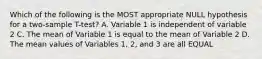 Which of the following is the MOST appropriate NULL hypothesis for a two-sample T-test? A. Variable 1 is independent of variable 2 C. The mean of Variable 1 is equal to the mean of Variable 2 D. The mean values of Variables 1, 2, and 3 are all EQUAL