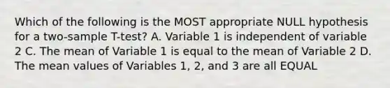 Which of the following is the MOST appropriate NULL hypothesis for a two-sample T-test? A. Variable 1 is independent of variable 2 C. The mean of Variable 1 is equal to the mean of Variable 2 D. The mean values of Variables 1, 2, and 3 are all EQUAL