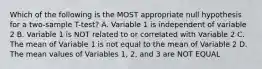 Which of the following is the MOST appropriate null hypothesis for a two-sample T-test? A. Variable 1 is independent of variable 2 B. Variable 1 is NOT related to or correlated with Variable 2 C. The mean of Variable 1 is not equal to the mean of Variable 2 D. The mean values of Variables 1, 2, and 3 are NOT EQUAL