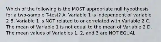 Which of the following is the MOST appropriate null hypothesis for a two-sample T-test? A. Variable 1 is independent of variable 2 B. Variable 1 is NOT related to or correlated with Variable 2 C. The mean of Variable 1 is not equal to the mean of Variable 2 D. The mean values of Variables 1, 2, and 3 are NOT EQUAL