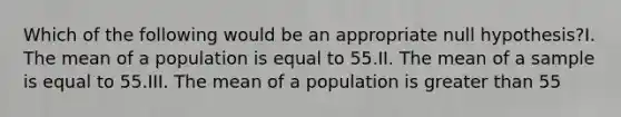 Which of the following would be an appropriate null hypothesis?I. The mean of a population is equal to 55.II. The mean of a sample is equal to 55.III. The mean of a population is <a href='https://www.questionai.com/knowledge/ktgHnBD4o3-greater-than' class='anchor-knowledge'>greater than</a> 55