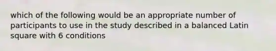 which of the following would be an appropriate number of participants to use in the study described in a balanced Latin square with 6 conditions