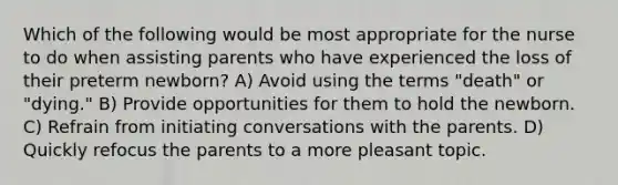 Which of the following would be most appropriate for the nurse to do when assisting parents who have experienced the loss of their preterm newborn? A) Avoid using the terms "death" or "dying." B) Provide opportunities for them to hold the newborn. C) Refrain from initiating conversations with the parents. D) Quickly refocus the parents to a more pleasant topic.