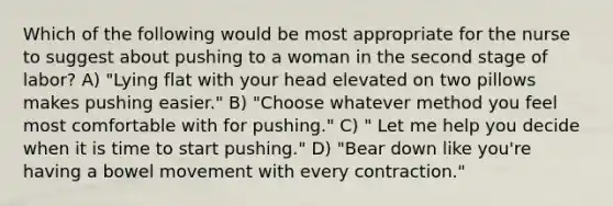 Which of the following would be most appropriate for the nurse to suggest about pushing to a woman in the second stage of labor? A) "Lying flat with your head elevated on two pillows makes pushing easier." B) "Choose whatever method you feel most comfortable with for pushing." C) " Let me help you decide when it is time to start pushing." D) "Bear down like you're having a bowel movement with every contraction."