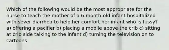 Which of the following would be the most appropriate for the nurse to teach the mother of a 6-month-old infant hospitalized with sever diarrhea to help her comfort her infant who is fussy? a) offering a pacifier b) placing a mobile above the crib c) sitting at crib side talking to the infant d) turning the television on to cartoons