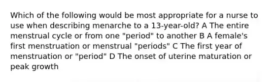 Which of the following would be most appropriate for a nurse to use when describing menarche to a 13-year-old? A The entire menstrual cycle or from one "period" to another B A female's first menstruation or menstrual "periods" C The first year of menstruation or "period" D The onset of uterine maturation or peak growth