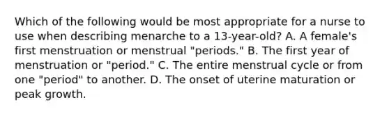 Which of the following would be most appropriate for a nurse to use when describing menarche to a 13-year-old? A. A female's first menstruation or menstrual "periods." B. The first year of menstruation or "period." C. The entire menstrual cycle or from one "period" to another. D. The onset of uterine maturation or peak growth.