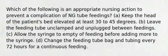 Which of the following is an appropriate nursing action to prevent a complication of NG tube feedings? (a) Keep the head of the patient's bed elevated at least 30 to 45 degrees. (b) Leave the feeding tube unclamped and unplugged between feedings. (c) Allow the syringe to empty of feeding before adding more to the syringe. (d) Change the feeding tube bag and tubing every 72 hours for a continuous feeding.