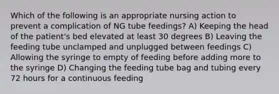 Which of the following is an appropriate nursing action to prevent a complication of NG tube feedings? A) Keeping the head of the patient's bed elevated at least 30 degrees B) Leaving the feeding tube unclamped and unplugged between feedings C) Allowing the syringe to empty of feeding before adding more to the syringe D) Changing the feeding tube bag and tubing every 72 hours for a continuous feeding