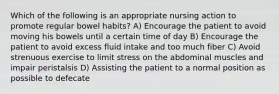 Which of the following is an appropriate nursing action to promote regular bowel habits? A) Encourage the patient to avoid moving his bowels until a certain time of day B) Encourage the patient to avoid excess fluid intake and too much fiber C) Avoid strenuous exercise to limit stress on the abdominal muscles and impair peristalsis D) Assisting the patient to a normal position as possible to defecate