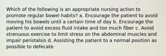 Which of the following is an appropriate nursing action to promote regular bowel habits? a. Encourage the patient to avoid moving his bowels until a certain time of day b. Encourage the patient to avoid excess fluid intake and too much fiber c. Avoid strenuous exercise to limit stress on the abdominal muscles and impair peristalsis d. Assisting the patient to a normal position as possible to defecate