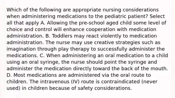 Which of the following are appropriate nursing considerations when administering medications to the pediatric patient? Select all that apply A. Allowing the pre-school aged child some level of choice and control will enhance cooperation with medication administration. B. Toddlers may react violently to medication administration. The nurse may use creative strategies such as imagination through play therapy to successfully administer the medications. C. When administering an oral medication to a child using an oral syringe, the nurse should point the syringe and administer the medication directly toward the back of the mouth. D. Most medications are administered via the oral route to children. The intravenous (IV) route is contraindicated (never used) in children because of safety considerations.