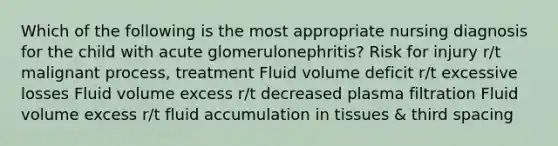 Which of the following is the most appropriate nursing diagnosis for the child with acute glomerulonephritis? Risk for injury r/t malignant process, treatment Fluid volume deficit r/t excessive losses Fluid volume excess r/t decreased plasma filtration Fluid volume excess r/t fluid accumulation in tissues & third spacing