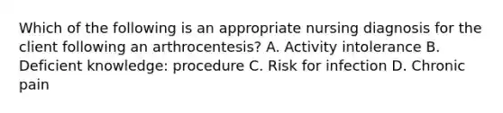 Which of the following is an appropriate nursing diagnosis for the client following an arthrocentesis? A. Activity intolerance B. Deficient knowledge: procedure C. Risk for infection D. Chronic pain