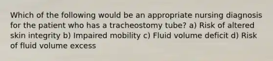 Which of the following would be an appropriate nursing diagnosis for the patient who has a tracheostomy tube? a) Risk of altered skin integrity b) Impaired mobility c) Fluid volume deficit d) Risk of fluid volume excess