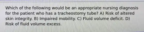 Which of the following would be an appropriate nursing diagnosis for the patient who has a tracheostomy tube? A) Risk of altered skin integrity. B) Impaired mobility. C) Fluid volume deficit. D) Risk of fluid volume excess.