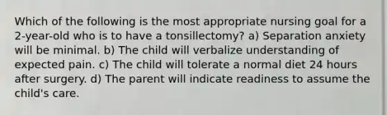 Which of the following is the most appropriate nursing goal for a 2-year-old who is to have a tonsillectomy? a) Separation anxiety will be minimal. b) The child will verbalize understanding of expected pain. c) The child will tolerate a normal diet 24 hours after surgery. d) The parent will indicate readiness to assume the child's care.