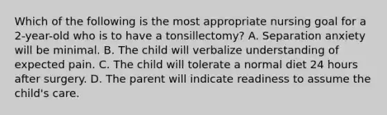 Which of the following is the most appropriate nursing goal for a 2-year-old who is to have a tonsillectomy? A. Separation anxiety will be minimal. B. The child will verbalize understanding of expected pain. C. The child will tolerate a normal diet 24 hours after surgery. D. The parent will indicate readiness to assume the child's care.