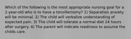 Which of the following is the most appropriate nursing goal for a 2-year-old who is to have a tonsillectomy? 1) Separation anxiety will be minimal. 2) The child will verbalize understanding of expected pain. 3) The child will tolerate a normal diet 24 hours after surgery. 4) The parent will indicate readiness to assume the childs care.