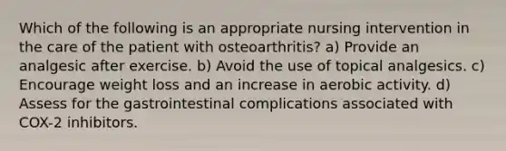 Which of the following is an appropriate nursing intervention in the care of the patient with osteoarthritis? a) Provide an analgesic after exercise. b) Avoid the use of topical analgesics. c) Encourage weight loss and an increase in aerobic activity. d) Assess for the gastrointestinal complications associated with COX-2 inhibitors.