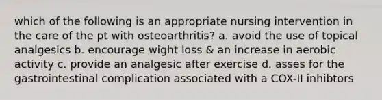 which of the following is an appropriate nursing intervention in the care of the pt with osteoarthritis? a. avoid the use of topical analgesics b. encourage wight loss & an increase in aerobic activity c. provide an analgesic after exercise d. asses for the gastrointestinal complication associated with a COX-II inhibtors