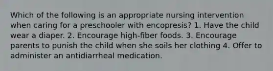 Which of the following is an appropriate nursing intervention when caring for a preschooler with encopresis? 1. Have the child wear a diaper. 2. Encourage high-fiber foods. 3. Encourage parents to punish the child when she soils her clothing 4. Offer to administer an antidiarrheal medication.