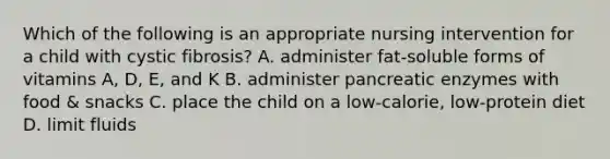 Which of the following is an appropriate nursing intervention for a child with cystic fibrosis? A. administer fat-soluble forms of vitamins A, D, E, and K B. administer pancreatic enzymes with food & snacks C. place the child on a low-calorie, low-protein diet D. limit fluids